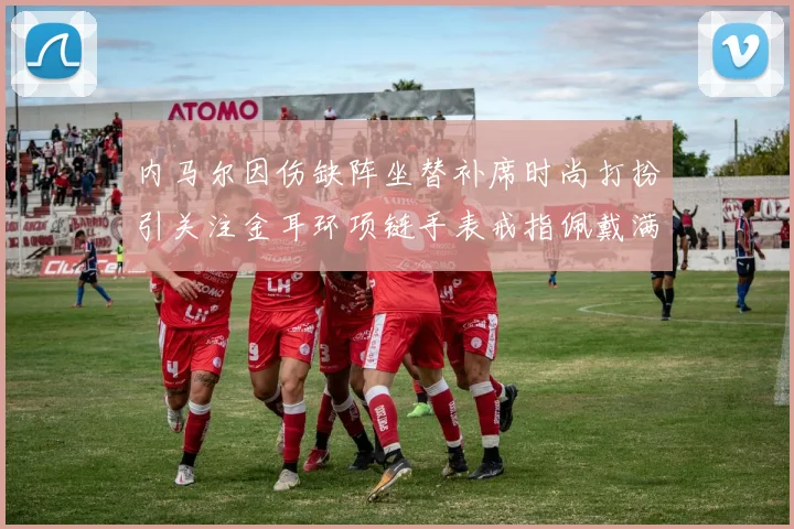 内马尔因伤缺阵坐替补席时尚打扮引关注金耳环项链手表戒指佩戴满身