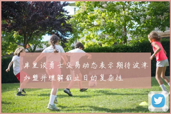 库里谈勇士交易动态表示期待波津加盟并理解截止日的复杂性