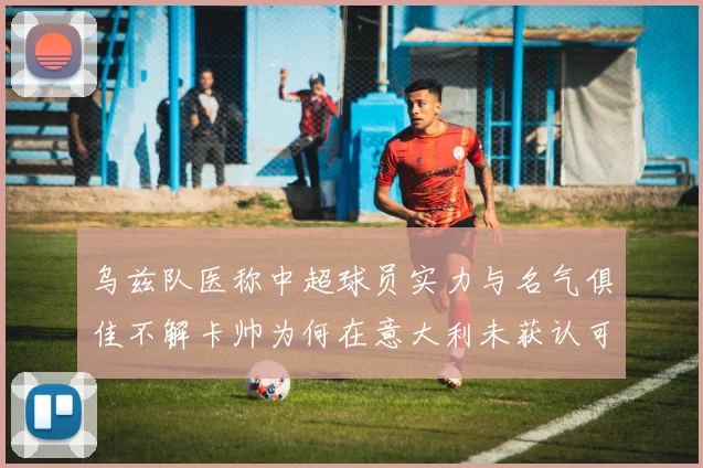 乌兹队医称中超球员实力与名气俱佳不解卡帅为何在意大利未获认可