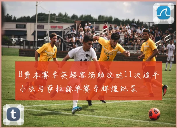B费本赛季英超客场助攻达11次追平小法与萨拉赫单赛季辉煌纪录