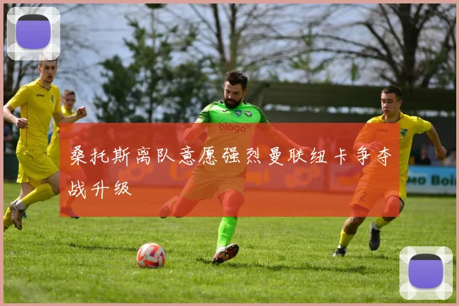 桑托斯离队意愿强烈曼联纽卡争夺战升级