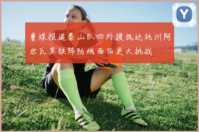 鲁媒报道泰山队四外援抵达杭州阿尔瓦罗缺阵防线面临更大挑战