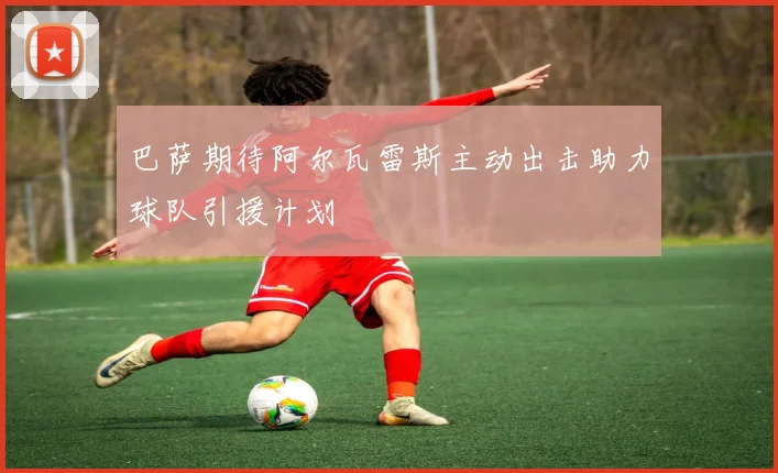巴萨期待阿尔瓦雷斯主动出击助力球队引援计划