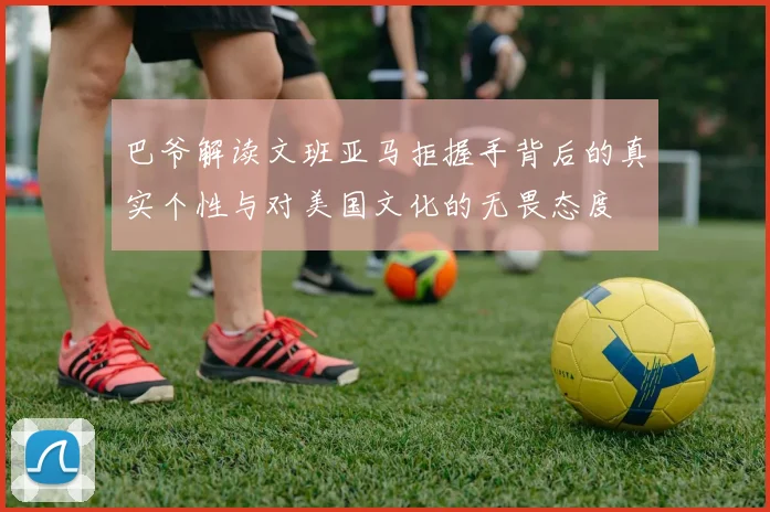 巴爷解读文班亚马拒握手背后的真实个性与对美国文化的无畏态度