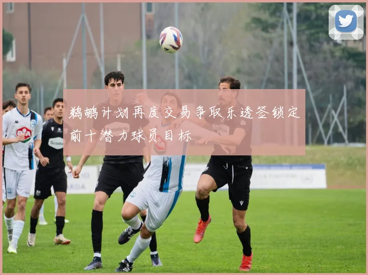 鹈鹕计划再度交易争取乐透签锁定前十潜力球员目标
