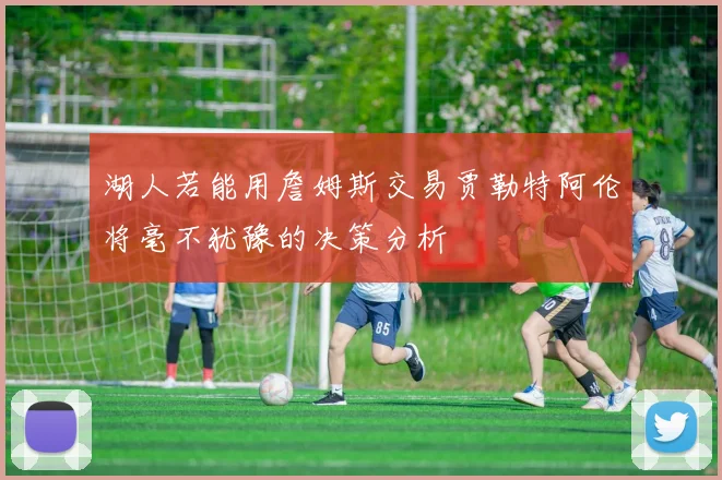 湖人若能用詹姆斯交易贾勒特阿伦将毫不犹豫的决策分析