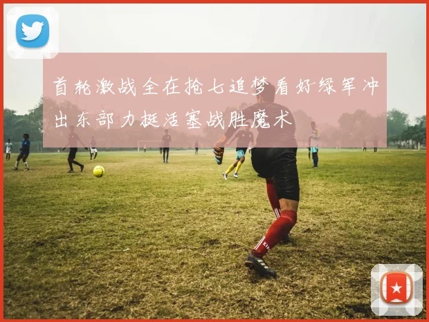 首轮激战全在抢七追梦看好绿军冲出东部力挺活塞战胜魔术