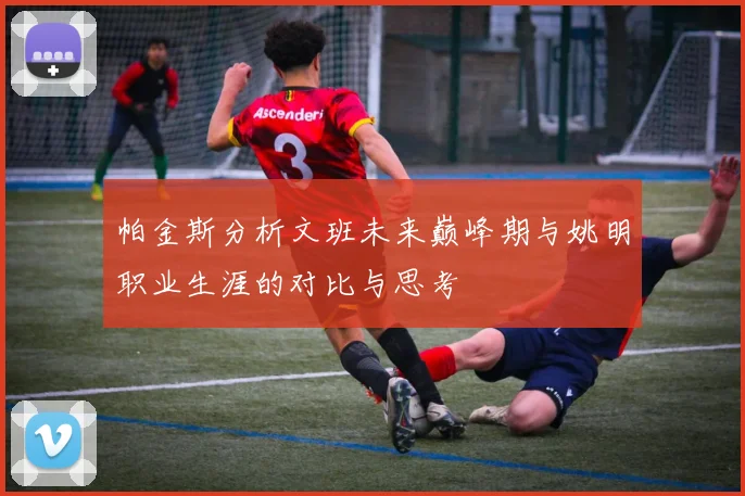 帕金斯分析文班未来巅峰期与姚明职业生涯的对比与思考