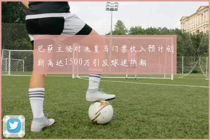 巴萨主场对决皇马门票收入预计创新高达1500万引发球迷热潮