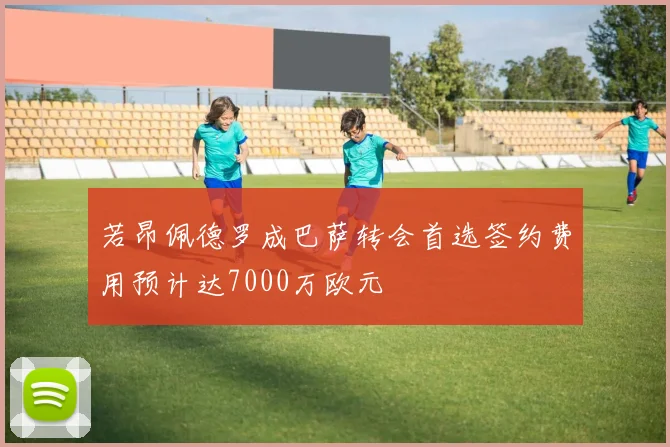 若昂佩德罗成巴萨转会首选签约费用预计达7000万欧元