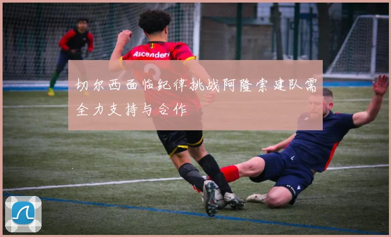 切尔西面临纪律挑战阿隆索建队需全力支持与合作